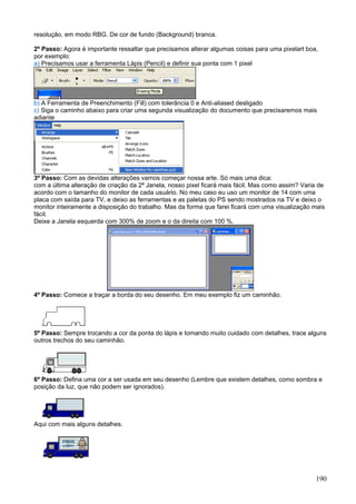 resolução, em modo RBG. De cor de fundo (Background) branca.

2º Passo: Agora é importante ressaltar que precisamos alterar algumas coisas para uma pixelart boa,
por exemplo:
a) Precisamos usar a ferramenta Lápis (Pencil) e definir sua ponta com 1 pixel




b) A Ferramenta de Preenchimento (Fill) com tolerância 0 e Anti-aliased desligado
c) Siga o caminho abaixo para criar uma segunda visualização do documento que precisaremos mais
adiante




3º Passo: Com as devidas alterações vamos começar nossa arte. Só mais uma dica:
com a última alteração de criação da 2ª Janela, nosso pixel ficará mais fácil. Mas como assim? Varia de
acordo com o tamanho do monitor de cada usuário. No meu caso eu uso um monitor de 14 com uma
placa com saída para TV, e deixo as ferramentas e as paletas do PS sendo mostrados na TV e deixo o
monitor inteiramente a disposição do trabalho. Mas da forma que farei ficará com uma visualização mais
fácil.
Deixe a Janela esquerda com 300% de zoom e o da direita com 100 %.




4º Passo: Comece a traçar a borda do seu desenho. Em meu exemplo fiz um caminhão.




5º Passo: Sempre trocando a cor da ponta do lápis e tomando muito cuidado com detalhes, trace alguns
outros trechos do seu caminhão.




6º Passo: Defina uma cor a ser usada em seu desenho (Lembre que existem detalhes, como sombra e
posição da luz, que não podem ser ignorados).




Aqui com mais alguns detalhes.




                                                                                                   190
 
