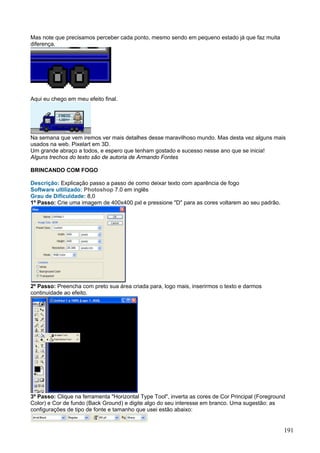 Mas note que precisamos perceber cada ponto, mesmo sendo em pequeno estado já que faz muita
diferença.




Aqui eu chego em meu efeito final.




Na semana que vem iremos ver mais detalhes desse maravilhoso mundo. Mas desta vez alguns mais
usados na web. Pixelart em 3D.
Um grande abraço a todos, e espero que tenham gostado e sucesso nesse ano que se inicia!
Alguns trechos do texto são de autoria de Armando Fontes

BRINCANDO COM FOGO

Descrição: Explicação passo a passo de como deixar texto com aparência de fogo
Software ultilizado: Photoshop 7.0 em inglês
Grau de Dificuldade: 8,0
1º Passo: Crie uma imagem de 400x400 pxl e pressione "D" para as cores voltarem ao seu padrão.




2º Passo: Preencha com preto sua área criada para, logo mais, inserirmos o texto e darmos
continuidade ao efeito.




3º Passo: Clique na ferramenta "Horizontal Type Tool", inverta as cores de Cor Principal (Foreground
Color) e Cor de fundo (Back Ground) e digite algo do seu interesse em branco. Uma sugestão: as
configurações de tipo de fonte e tamanho que usei estão abaixo:


                                                                                                   191
 