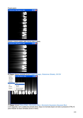 Ficará assim:




Repita o mesmo passo, pelo menos mais 3 vezes.




6º Passo: Nesse momento vá em Imagem (Image)...Rotacionar (Rotate)...90 CW




7º Passo: Vá em Filtros (Filter)...Movimento (Blur)...Movimento Gaussiano (Gaussian Blur)
e em seguinda, com a paleta de camada ativa, clique na Camada (layer) do texto e pressione CTRL+E
para mesclar as duas camadas (fundo e texto).

                                                                                               193
 
