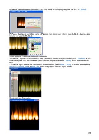 8º Passo: Nesse momento pressione CTRL+U e altere as configurações para: 23, 92,0 e "Colorize"




9º Passo: Duplique a camada e repita o 8º passo, mas altere seus valores para: 0, 62, 0 e duplique pela
terceira vez usando 58, 70, 0.




Assim teremos 3 camadas com cores diferentes.
10º Passo: Clique sobre a camada do meio (vermelha) e altere sua propriedade para "Color Burn" e sua
Opacidade para 20%. Na camada superior, deixe a propriedade como "Overlay" e sua opacidade com
60%.
11º Passo: Agora iremos dar a impressão de movimento. Vá em Filter... Liquify. E usando a ferramenta
Warp Tool, Pucker Tool e a Bloat Tool, altere sua posiçao como na figura abaixo:




Repita isso nas 3 camadas.




                                                                                                   194
 