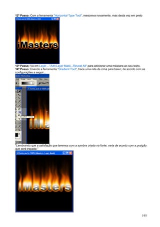 12º Passo: Com a ferramenta "Horizontal Type Tool", reescreva novamente, mas desta vez em preto




13º Passo: Vá em Layer...."Add Layer Mask...Reveal All" para adicionar uma máscara ao seu texto.
14º Passo: Usando a ferramenta "Gradient Tool", trace uma reta de cima para baixo, de acordo com as
configurações a seguir...




"Lembrando que a satisfação que teremos com a sombra criada na fonte, varia de acordo com a posição
que será traçada."




                                                                                                195
 
