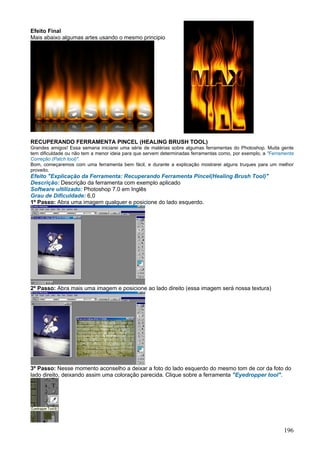 Efeito Final
Mais abaixo algumas artes usando o mesmo principio




RECUPERANDO FERRAMENTA PINCEL (HEALING BRUSH TOOL)
Grandes amigos! Essa semana iniciarei uma série de matérias sobre algumas ferramentas do Photoshop. Muita gente
tem dificuldade ou não tem a menor ideia para que servem determinadas ferramentas como, por exemplo, a "Ferramenta
Correção (Patch tool)".
Bom, começaremos com uma ferramenta bem fácil, e durante a explicação mostrarei alguns truques para um melhor
proveito.
Efeito "Explicação da Ferramenta: Recuperando Ferramenta Pincel(Healing Brush Tool)"
Descrição: Descrição da ferramenta com exemplo aplicado
Software ultilizado: Photoshop 7.0 em Inglês
Grau de Dificuldade: 6,0
1º Passo: Abra uma imagem qualquer e posicione do lado esquerdo.




2º Passo: Abra mais uma imagem e posicione ao lado direito (essa imagem será nossa textura)




3º Passo: Nesse momento aconselho a deixar a foto do lado esquerdo do mesmo tom de cor da foto do
lado direito, deixando assim uma coloração parecida. Clique sobre a ferramenta "Eyedropper tool".




                                                                                                             196
 