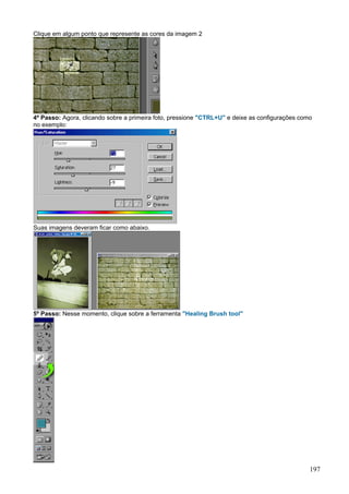 Clique em algum ponto que represente as cores da imagem 2




4º Passo: Agora, clicando sobre a primeira foto, pressione "CTRL+U" e deixe as configurações como
no exemplo:




Suas imagens deveram ficar como abaixo.




5º Passo: Nesse momento, clique sobre a ferramenta "Healing Brush tool"




                                                                                                197
 