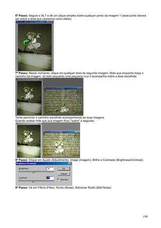 6º Passo: Segure o ALT e dê um clique simples sobre qualquer ponto da imagem 1 (esse ponto deverá
ser sobre a área que usaremos como efeito)




7º Passo: Nesse momento, clique em qualquer área da segunda imagem. Note que enquanto traça o
caminho da imagem, do lado esquerdo uma pequena cruz o acompanha sobre a área escolhida.




Tente percorrer o caminho escolhido acompanhando as duas imagens
Quando acabar note que sua imagem ficou "sobre" a segunda.




8º Passo: Clique em Ajuste (Adjustments), Image (imagem), Brilho e Contraste (Brightness/Contrast).




9º Passo: Vá em Filtros (Filter), Ruído (Noise), Adicionar Ruido (Add Noise)




                                                                                                  198
 