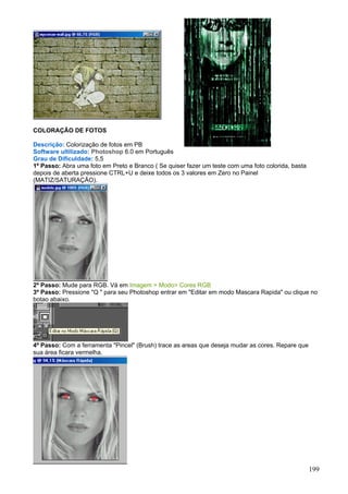COLORAÇÃO DE FOTOS

Descrição: Colorização de fotos em PB
Software ultilizado: Photoshop 6.0 em Português
Grau de Dificuldade: 5,5
1º Passo: Abra uma foto em Preto e Branco ( Se quiser fazer um teste com uma foto colorida, basta
depois de aberta pressione CTRL+U e deixe todos os 3 valores em Zero no Painel
(MATIZ/SATURAÇÃO).




2º Passo: Mude para RGB. Vá em Imagem > Modo> Cores RGB
3º Passo: Pressione "Q " para seu Photoshop entrar em "Editar em modo Mascara Rapida" ou clique no
botao abaixo.




4º Passo: Com a ferramenta "Pincel" (Brush) trace as areas que deseja mudar as cores. Repare que
sua área ficara vermelha.




                                                                                                    199
 