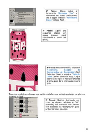 2º Passo: Clique sobre a
                                         ferramenta "Rectangle Tool" e
                                         mantenha seu botão pressionado,
                                         até a opção indicada "Ferramenta
                                         Elipse" (Ellipse Tool) .




                                    3º Passo: Agora crie
                                    pequenas    elipses   em
                                    nossa    imagem     (será
                                    futuramente a forma das
                                    gotas).




                                         4º Passo: Nesse momento, clique em
                                         "Ferramenta         Seleção          de
                                         Componentes de Demarcador"(Path
                                         Selection Tool) e escolha "Seleção
                                         Direta" (Direct Selection Tool). Clique
                                         sobre cada elipse e retoque torcendo
                                         a forma para dar a impressão de uma
                                         gota.




Faça isso em todos e observer que existem detalhes que serão importantes para termos
sucesso no final.
                                        5º Passo: Quando terminado em
                                        todas as elipses, adicione o "link"
                                        (corrente) nas camadas das formas,
                                        com excessão da "background", para
                                        juntarmos todas as gotas.




                                                                                       20
 