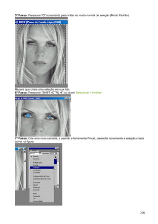 5º Passo: Pressione "Q" novamente para voltar ao modo normal de seleção (Modo Padrão).




Repare que criara uma seleção em sua foto.
6º Passo: Pressione "SHIFT+CTRL+I" ou vá em Selecionar > Inverter




7º Passo: Crie uma nova camada, e usando a ferramenta Pincel, preencha novamente a seleção criada
como na figura:




                                                                                              200
 