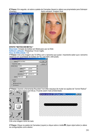 8º Passo: Em seguida, vá sobre a paleta de Camadas (layers) e altere sua propriedade para Sobrepor
(Overlay).                              Após sobrepor, imagem final:




EFEITO "BOTÃO EM METAL"
Descrição: Criação de botões em Metal para uso na Web
Software utilizado: Photoshop 7.0 em Inglês
Grau de Dificuldade: 7,0
1º Passo: Crie uma imagem (de 72 DPIs) com o tamanho que quiser. Importante saber que o tamanho
influência em quantidade de botões ok? Eu usei 400 x 200 pixels.




2º Passo: Usando a ferramenta Rounded Tool (Não esqueça de mudar as opções de "corner Radius"
para um numero maior) com 60 px. Ficando assim mais arredondado.




Crie uma imagem como ao lado:

3º Passo: Clique na paleta de Camadas (Layers) e clique sobre o botão   (layer style button) e altere
as configurações como abaixo:
                                                                                                   201
 
