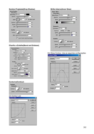 Sombra Projetada(Drop Shadow)            Brilho Interno(Inner Glow)




Chanfro e Entalhe(Bevel and Emboss)



                                      Em Gloss Contour. Use as seguintes configurações:




Contorno(Contour)




em Contour use:




                                                                                   202
 