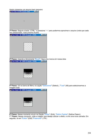 Assim criaremos um arquivo bem pequeno




3º Passo: Segure a tecla ' CTRL ' e pressione ' + ' para podermos aproximar o arquivo (note que cada
vez pressionado, mais próximo ficará)




4º Passo: Usando a ferramente "Brush", faça uma marca em nossa área




5º Passo: Vá na barra de Menu na opção "Selecionar" (Select)..."Tudo" (All) para selecionarmos a
imagem toda




6º Passo: Nesse momento vá em na Opção "Editar" (Edit), "Definir Padrão" (Define Patern)
7 º Passo: Nesse momento, volte a magem que deseja colocar o efeito, e crie uma nova camada. Em
seguida, vá em "Editar" (Edit) "Preencher" ( Fill )




                                                                                                   204
 