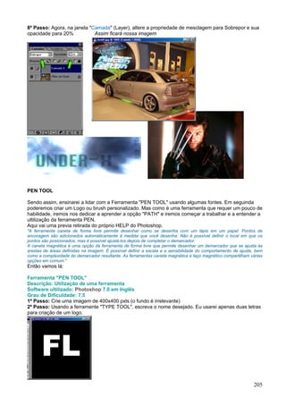 8º Passo: Agora, na janela "Camada" (Layer), altere a propriedade de mesclagem para Sobrepor e sua
opacidade para 20%           Assim ficará nossa imagem




PEN TOOL

Sendo assim, ensinarei a lidar com a Ferramenta "PEN TOOL" usando algumas fontes. Em seguinda
poderemos criar um Logo ou brush personalizado. Mas como é uma ferramenta que requer um pouco de
habilidade, iremos nos dedicar a aprender a opção "PATH" e iremos começar a trabalhar e a entender a
ultilização da ferramenta PEN.
Aqui vai uma previa retirada do próprio HELP do Photoshop.
"A ferramenta caneta de forma livre permite desenhar como se desenha com um lápis em um papel. Pontos de
ancoragem são adicionados automaticamente à medida que você desenha. Não é possível definir o local em que os
pontos são posicionados, mas é possível ajustá-los depois de completar o demarcador.
A caneta magnética é uma opção da ferramenta de forma livre que permite desenhar um demarcador que se ajusta às
arestas de áreas definidas na imagem. É possível definir a escala e a sensibilidade do comportamento de ajuste, bem
como a complexidade do demarcador resultante. As ferramentas caneta magnética e laço magnético compartilham várias
opções em comum."
Então vamos lá:

Ferramenta "PEN TOOL"
Descrição: Utilização de uma ferramenta
Software ultilizado: Photoshop 7.0 em Inglês
Grau de Dificuldade: 7,5
1º Passo: Crie uma imagem de 400x400 pxls (o fundo é irrelevante)
2º Passo: Usando a ferramente "TYPE TOOL", escreva o nome desejado. Eu usarei apenas duas letras
para criação de um logo.




                                                                                                              205
 