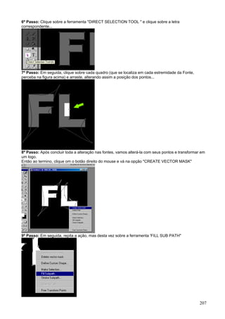 6º Passo: Clique sobre a ferramenta "DIRECT SELECTION TOOL " e clique sobre a letra
correspondente...




7º Passo: Em seguida, clique sobre cada quadro (que se localiza em cada estremidade da Fonte,
perceba na figura acima) e arraste, alterando assim a posição dos pontos...




8º Passo: Após concluir toda a alteração nas fontes, vamos alterá-la com seus pontos e transformar em
um logo.
Então ao termino, clique om o botão direito do mouse e vá na opção "CREATE VECTOR MASK"




9º Passo: Em seguida, repita a ação, mas desta vez sobre a ferramenta 'FILL SUB PATH"




                                                                                                  207
 