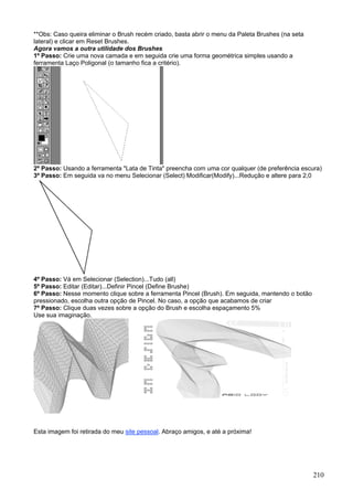 **Obs: Caso queira eliminar o Brush recém criado, basta abrir o menu da Paleta Brushes (na seta
lateral) e clicar em Reset Brushes.
Agora vamos a outra utilidade dos Brushes
1º Passo: Crie uma nova camada e em seguida crie uma forma geométrica simples usando a
ferramenta Laço Poligonal (o tamanho fica a critério).




2º Passo: Usando a ferramenta "Lata de Tinta" preencha com uma cor qualquer (de preferência escura)
3º Passo: Em seguida va no menu Selecionar (Select) Modificar(Modify)...Redução e altere para 2,0




4º Passo: Vá em Selecionar (Selection)...Tudo (all)
5º Passo: Editar (Editar)...Definir Pincel (Define Brushe)
6º Passo: Nesse momento clique sobre a ferramenta Pincel (Brush). Em seguida, mantendo o botão
pressionado, escolha outra opção de Pincel. No caso, a opção que acabamos de criar
7º Passo: Clique duas vezes sobre a opção do Brush e escolha espaçamento 5%
Use sua imaginação.




Esta imagem foi retirada do meu site pessoal. Abraço amigos, e até a próxima!




                                                                                                  210
 