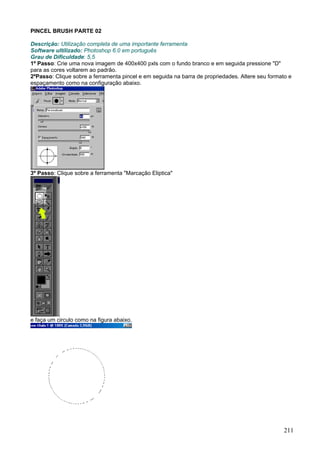 PINCEL BRUSH PARTE 02

Descrição: Utilização completa de uma importante ferramenta
Software ultilizado: Photoshop 6.0 em português
Grau de Dificuldade: 5,5
1º Passo: Crie uma nova imagem de 400x400 pxls com o fundo branco e em seguida pressione "D"
para as cores voltarem ao padrão.
2ºPasso: Clique sobre a ferramenta pincel e em seguida na barra de propriedades. Altere seu formato e
espaçamento como na configuração abaixo.




3º Passo: Clique sobre a ferramenta "Marcação Eliptica"




e faça um circulo como na figura abaixo.




                                                                                                  211
 