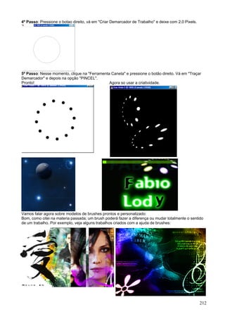 4º Passo: Pressione o botao direito, vá em "Criar Demarcador de Trabalho" e deixe com 2,0 Pixels.




5º Passo: Nesse momento, clique na "Ferramenta Caneta" e pressione o botão direito. Vá em "Traçar
Demarcador" e depois na opção "PINCEL".
Pronto!                                       Agora so usar a criatividade.




Vamos falar agora sobre modelos de brushes prontos e personalizado:
Bom, como citei na materia passada; um brush poderá fazer a diferença ou mudar totalmente o sentido
de um trabalho. Por exemplo, veja alguns trabalhos criados com a ajuda de brushes:




                                                                                                    212
 