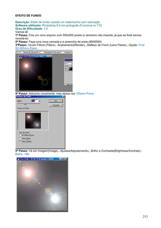 EFEITO DE FUNDO

Descrição: Efeito de fundo usando um redemoinho com saturação
Software ultilizado: Photoshop 6.0 em português (Funciona no 7.0)
Grau de Dificuldade: 7,5
Vamos lá!
1º Passo: Crie um novo arquivo com 500x500 pixels (o tamanho não importa, já que ao final iremos
recortá-lo)
2º Passo: Faça uma nova camada e a preencha de preto (#000000)
3ºPasso: Vá em Filtros (Filters)...Acabamento(Render)...Reflexo de Flash (Lens Flares)...Opção: First
50-300mm Zoom.




4º Passo: Adicione novamente, mas dessa vez 105mm Prime




5º Passo: Vá em Imagem(Image)...Ajustes(Adjustsments)...Brilho e Contraste(Brightness/Contrast) -
Brilho: +80




                                                                                                    213
 