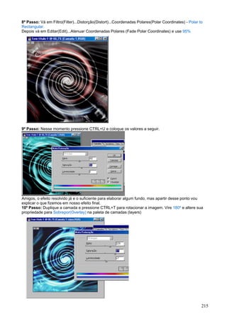 8º Passo: Vá em Filtro(Filter)...Distorção(Distort)...Coordenadas Polares(Polar Coordinates) - Polar to
Rectangular.
Depois vá em Editar(Edit)...Atenuar Coordenadas Polares (Fade Polar Coordinates) e use 95%




9º Passo: Nesse momento pressione CTRL+U e coloque os valores a seguir.




Amigos, o efeito resolvido já e o suficiente para elaborar algum fundo, mas apartir desse ponto vou
explicar o que fizemos em nosso efeito final.
10º Passo: Duplique a camada e pressione CTRL+T para rotacionar a imagem. Vire 180º e altere sua
propriedade para Sobrepor(Overlay) na paleta de camadas (layers)




                                                                                                      215
 