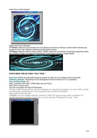 Assim ficou minha imagem:




Agora vamos aos retoques!
11º Passo: Adicionei uma camada com uma textura como Scan Line(veja a coluna sobre texturas que
consta no menu das matérias anteriores ao final desta coluna)
12º Passo: Usando a ultima materia (HALF TONE), inserimos uma borda e escrevemos algumas coisas
com a fonte "7 Days". Em seguida adicionamos o movimento usando o Image Ready*




EFEITO MEIO TOM DE CINZA "HALF TONE "

Descrição: Efeito de acrescentar algumas elipses ao redor de uma imagem como uma borda.
Software ultilizado: Photoshop 6.0 em português( Funciona inclusive no 7.0, ja testado)
Grau de Dificuldade: 6,0
Bom, o primeiro será HALF TONE (Meio tons de Cinza)
Half Tone? O que é isso?
Irei usar uma prévia do Help do Photoshop
"Simula o efeito de uma tela de meio-tom ampliada em cada canal da imagem, nos quais o filtro a divide
em retângulos, substituídos por círculos proporcionais ao brilho do retângulo."
Então agora ficará mais fácil
1º Passo: Crie uma imagem 400x400, Pressione "SHIFT+D" para as cores voltar as padrões. Em
seguida, preencha a camada "Layer" com a sua cor principal "Foreground" ou seja....Preto




                                                                                                   216
 