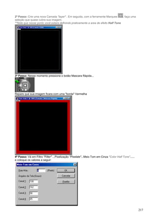 2º Passo: Crie uma nova Camada "layer" . Em seguida, com a ferramente Marquee        , faça uma
seleção que quase cubra sua imagem.
**Note que nesse ponto você estara definindo praticamente a area de efeito Half Tone




3º Passo: Nesse momento pressione o botão Mascara Rápida...




Repare que sua imagem ficara com uma "borda" Vermelha




4º Passo: Vá em Filtro "Filter" ...Pixelização "Pixelate"...Meio Tom em Cinza "Color Half Tone"......
e coloque os valores a seguir:




                                                                                                        217
 