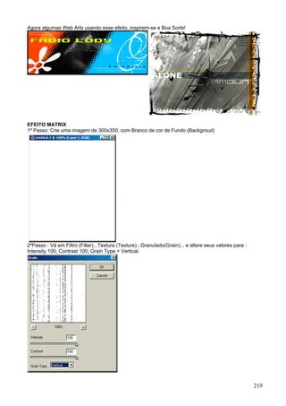 Agora algumas Web Arts usando esse efeito, inspirem-se e Boa Sorte!




EFEITO MATRIX
1º Passo: Crie uma imagem de 300x350, com Branco de cor de Fundo (Backgroud)




2ºPasso : Vá em Filtro (Filter)...Textura (Texture)...Granulado(Grain)... e altere seus valores para :
Intensity 100; Contrast 100; Grain Type = Vertical.




                                                                                                         219
 
