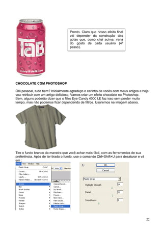 Pronto. Claro que nosso efeito final
                                    vai depender da construção das
                                    gotas que, como citei acima, varia
                                    do gosto de cada usuário (4º
                                    passo).




CHOCOLATE COM PHOTOSHOP

Olá pessoal, tudo bem? Inicialmente agradeço o carinho de vocês com meus artigos e hoje
vou retribuir com um artigo delicioso. Vamos criar um efeito chocolate no Photoshop.
Bem, alguns poderão dizer que o filtro Eye Candy 4000 LE faz isso sem perder muito
tempo, mas não podemos ficar dependendo de filtros. Usaremos na imagem abaixo.




Tire o fundo branco da maneira que você achar mais fácil, com as ferramentas de sua
preferência. Após de ter tirado o fundo, use o comando Ctrl+Shift+U para desaturar e vá
em :




                                                                                          22
 