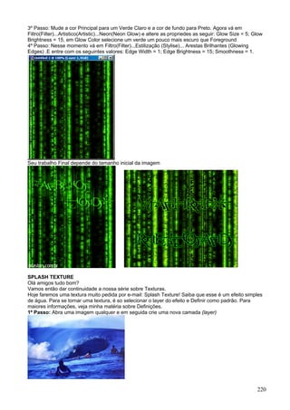 3º Passo: Mude a cor Principal para um Verde Claro e a cor de fundo para Preto. Agora vá em
Filtro(Filter)...Artistico(Artistic)...Neon(Neon Glow) e altere as propriedes as seguir: Glow Size = 5; Glow
Brightness = 15, em Glow Color selecione um verde um pouco mais escuro que Foreground
4º Passo: Nesse momento vá em Filtro(Filter)...Estilização (Stylise)... Arestas Brilhantes (Glowing
Edges) .E entre com os seguintes valores: Edge Width = 1; Edge Brightness = 15; Smoothness = 1.




Seu trabalho Final depende do tamanho inicial da imagem




SPLASH TEXTURE
Olá amigos tudo bom?
Vamos então dar continuidade a nossa série sobre Texturas.
Hoje faremos uma textura muito pedida por e-mail: Splash Texture! Saiba que esse é um efeito simples
de água. Para se tornar uma textura, é so selecionar o layer do efeito e Definir como padrão. Para
maiores informações, veja minha matéria sobre Definições.
1º Passo: Abra uma imagem qualquer e em seguida crie uma nova camada (layer)




                                                                                                         220
 