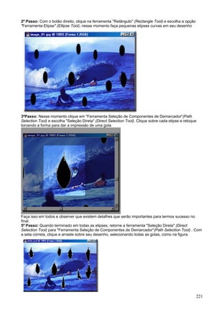 2º Passo: Com o botão direito, clique na ferramenta "Retângulo" (Rectangle Tool) e escolha a opção
"Ferramenta Elipse" (Ellipse Tool), nesse momento faça pequenas elipses curvas em seu desenho




3ºPasso: Nesse momento clique em "Ferramenta Seleção de Componentes de Demarcador"(Path
Selection Tool) e escolha "Seleção Direta" (Direct Selection Tool). Clique sobre cada elipse e retoque
torcendo a forma para dar a impressão de uma gota




Faça isso em todos e observer que existem detalhes que serão importantes para termos sucesso no
final.
5º Passo: Quando terminado em todas as elipses, retorne a ferramenta "Seleção Direta" (Direct
Selection Tool) para "Ferramenta Seleção de Componentes de Demarcador"(Path Selection Tool) . Com
a seta correta, clique e arraste sobre seu desenho, selecionando todas as gotas, como na figura.




                                                                                                     221
 