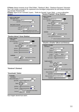 5º Passo: Nesse momento vá em "Filtro"(Filter)..."Desfoque" (Blur)..."Desfoque Gausiano" (Gaussian
Blur), use 2 pixels e pressione Ok. Aparecerá uma mensagem perguntando se você deseja converter
sua camada. Pressione OK.
6ºPasso: Agora va em "Camada" (Layer)... "Estilo de Camada" (Layer Style)... e use as alterações
asseguir.                                             "Sombra Projetada" (Drop Shadow)




"Sombra Interna" (Inner Shadow)



                                                      "Chanfro e Entalhe" (Bevel and Emboss)




"Contorno" (Contour)


"Acentinado" (Satin)




Sua imagem deverá ficar assim.




                                                                                                 222
 