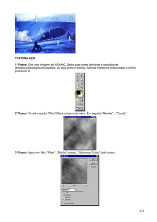 TEXTURA AÇO

1º Passo: Crie uma imagem de 400x400. Deixe suas cores primárias e secundárias
(foreground/background) padões, ou seja, preto e branco. Apenas mantenha pressionado o Shift e
pressione´D´.




2º Passo: Vá até a opção "Filtro"(filter) na barra de menu. Em seguida "Render"..."Clouds"




3º Passo: Agora em filtro "Filter"..."Ruído" (noise)..."Adicionar Ruído" (add noise).




                                                                                                 223
 