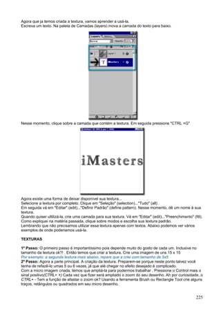 Agora que ja temos criada a textura, vamos aprender a usá-la.
Escreva um texto. Na paleta de Camadas (layers) mova a camada do texto para baixo.




Nesse momento, clique sobre a camada que contém a textura. Em seguida pressione "CTRL +G"




Agora existe uma forma de deixar disponível sua textura...
Selecione a textura por completo. Clique em "Seleção" (selection)..."Tudo" (all) .
Em seguida vá em "Editar" (edit)..."Definir Padrão" (define pattern). Nesse momento, dê um nome à sua
textura.
Quando quiser ultilizá-la, crie uma camada para sua textura. Vá em "Editar" (edit)..."Preenchimento" (fill).
Como expliquei na matéria passada, clique sobre modos e escolha sua textura padrão.
Lembrando que não precisamos utilizar essa textura apenas com textos. Abaixo podemos ver vários
exemplos de onde poderiamos usá-la.

TEXTURAS

1º Passo: O primeiro passo é importantíssimo pois depende muito do gosto de cada um. Inclusive no
tamanho da textura ok?! . Então temos que criar a textura. Crie uma imagem de uns 15 x 15
Por exemplo: a segunda textura mais abaixo, repare que a criei com tamanho de 5x5
2º Passo: Agora a parte principal. A criação da textura. Preparem-se porque neste ponto talvez você
tenha de refazê-lo umas 5 ou 6 vezes, já que até chegar no efeito desejado é complicado.
Com a micro imagem criada, temos que ampliá-la para podermos trabalhar . Pressione o Control mais o
sinal positivo(CTRL+ +) Cada vez que fizer será ampliado o zoom do seu desenho. Ah por curiosidade, o
CTRL+ - Tem a função de afastar o zoom ok? Usando a ferramenta Brush ou Rectangle Tool crie alguns
traços, retângulos ou quadrados em seu micro desenho.


                                                                                                        225
 