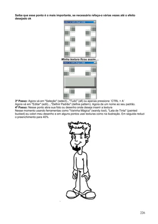 Saiba que esse ponto é o mais importante, se necessário refaça-o várias vezes até o efeito
desejado ok




                                      Minha textura ficou assim....




3º Passo: Agora vá em "Seleção" (select)..."Tudo" (all) ou apenas pressione ´CTRL + A´
Agora vá em "Editar" (edit)...."Definir Padrão" (define pattern). Agora de um nome ao seu padrão.
4º Passo: Nesse ponto abra sua foto ou desenho onde deseja inserir a textura
Nesse momento usando ferramentas como "Varinha Mágica" (wandy tool), "Lata de Tinta" (painted
bucked) eu colori meu desenho e em alguns pontos usei texturas como na ilustração. Em seguida reduzi
o preenchimento para 40%




                                  .



                                                                                                226
 