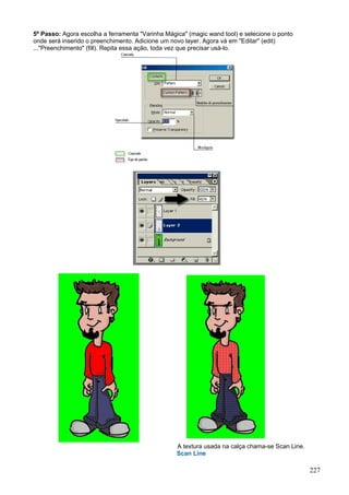 5º Passo: Agora escolha a ferramenta "Varinha Mágica" (magic wand tool) e selecione o ponto
onde será inserido o preenchimento. Adicione um novo layer. Agora vá em "Editar" (edit)
..."Preenchimento" (fill). Repita essa ação, toda vez que precisar usá-lo.




                                                  A textura usada na calça chama-se Scan Line.
                                                  Scan Line

                                                                                                 227
 