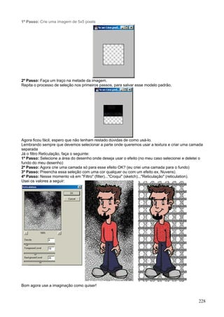 1º Passo: Crie uma imagem de 5x5 pixels




2º Passo: Faça um traço na metade da imagem.
Repita o processo de seleção nos primeiros passos, para salvar esse modelo padrão.




Agora ficou fácil, espero que não tenham restado dúvidas de como usá-lo.
Lembrando sempre que devemos selecionar a parte onde queremos usar a textura e criar uma camada
separada
Já o filtro Reticulação, faça o seguinte:
1º Passo: Selecione a área do desenho onde deseja usar o efeito (no meu caso selecionei e deletei o
fundo do meu desenho)
2º Passo: Agora crie uma camada só para esse efeito OK? (eu criei uma camada para o fundo)
3º Passo: Preencha essa seleção com uma cor qualquer ou com um efeito ex. Nuvens)
4º Passo: Nesse momento vá em "Filtro" (filter)..."Croqui" (sketch)..."Reticulação" (reticulation).
Usei os valores a seguir:




Bom agora use a imaginação como quiser!


                                                                                                228
 