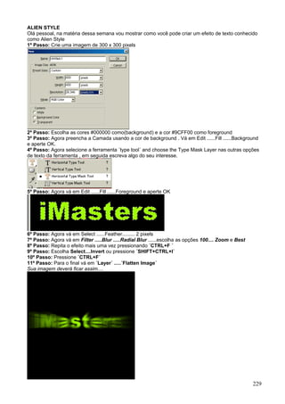 ALIEN STYLE
Olá pessoal, na matéria dessa semana vou mostrar como você pode criar um efeito de texto conhecido
como Alien Style
1º Passo: Crie uma imagem de 300 x 300 pixels




2º Passo: Escolha as cores #000000 como(background) e a cor #9CFF00 como foreground
3º Passo: Agora preencha a Camada usando a cor de background . Vá em Edit ......Fill ......Background
e aperte OK.
4º Passo: Agora selecione a ferramenta ´type tool´ and choose the Type Mask Layer nas outras opções
de texto da ferramenta , em seguida escreva algo do seu interesse.




5º Passo: Agora vá em Edit ......Fill ......Foreground e aperte OK




6º Passo: Agora vá em Select ......Feather......... 2 pixels
7º Passo: Agora vá em Filter .....Blur .....Radial Blur ......escolha as opções 100.... Zoom e Best
8º Passo: Repita o efeito mais uma vez pressionando ´CTRL+F ´
9º Passo: Escolha Select....Invert ou pressione ´SHIFT+CTRL+I´
10º Passo: Pressione ´CTRL+F´
11º Passo: Para o final vá em ´Layer´ .....´Flatten Image´
Sua imagem deverá ficar assim....




                                                                                                      229
 