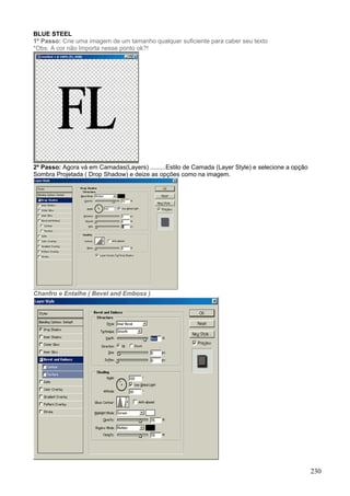 BLUE STEEL
1º Passo: Crie uma imagem de um tamanho qualquer suficiente para caber seu texto
*Obs: A cor não Importa nesse ponto ok?!




2º Passo: Agora vá em Camadas(Layers) .........Estilo de Camada (Layer Style) e selecione a opção
Sombra Projetada ( Drop Shadow) e deize as opções como na imagem.




Chanfro e Entalhe ( Bevel and Emboss )




                                                                                                    230
 