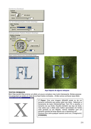 Contorno (Contour)




Cor de Sobreposição ( Color Overlay)




Sobreposição Padrão (Patern Overlay)




Aqui como ficará seu resultado final




                                                Aqui depois de alguns retoques
TEXTOS CROMADOS
Bom Hoje escolhi lhes ensinar um efeito um pouco complexo mas muito interessante. Muitas pessoas
me perguntam se existe um meio de se fazer textos cromados....Então vamos conhecer esse efeito

                                       1º Passo: Crie uma imagem 400x400 pixels ou de um
                                       tamanho suficiente que possa caber seu texto.. Selecione a
                                       ferramenta de texto (HorizontalType Tool (T)) e escolha o
                                       tamanho da sua fonte. Escolha também seu tipo de fonte,
                                       mas saiba que o efeito será melhor aproveitado em fontes
                                       mais grossas ou em Negrito. Vamos trabalhar com um
                                       tamanho grande de fonte depois nos a reparamos ok?
                                       Escreva uma Letra qualquer usando como cor ( Foreground )
                                       (# 8A8A8A)



                                                                                               231
 
