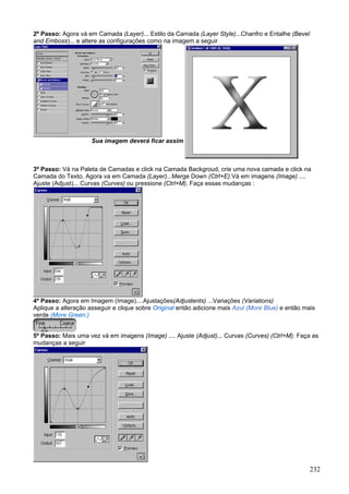2º Passo: Agora vá em Camada (Layer)... Estilo da Camada (Layer Style)...Chanfro e Entalhe (Bevel
and Emboss)... e altere as configurações como na imagem a seguir




                     Sua imagem deverá ficar assim



3º Passo: Vá na Paleta de Camadas e click na Camada Backgroud, crie uma nova camada e click na
Camada do Texto. Agora va em Camada (Layer)...Merge Down (Ctrl+E).Vá em imagens (Image) ....
Ajuste (Adjust)... Curvas (Curves) ou pressione (Ctrl+M). Faça essas mudanças :




4º Passo: Agora em Imagem (Image)....Ajustações(Adjustents) ...Variações (Variations)
Aplique a alteração asseguir e clique sobre Original então adicione mais Azul (More Blue) e então mais
verde (More Green.)


5º Passo: Mais uma vez vá em imagens (Image) .... Ajuste (Adjust)... Curvas (Curves) (Ctrl+M). Faça as
mudanças a seguir




                                                                                                    232
 