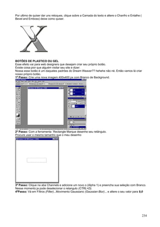 Por ultimo de quiser dar uns retoques, clique sobre a Camada do texto e altere o Chanfro e Entalhe (
Bevel and Emboss) deixe como quiser.




BOTÕES DE PLASTICO OU GEL
Esse efeito vai para web designers que desejam criar seu próprio botão.
Existe coisa pior que alguém visitar seu site e dizer:
Nossa esse botão é um daqueles padrões do Dream Weaver?? hehehe não né. Então vamos lá criar
nosso próprio botão.
1º Passo: Crie uma nova imagem 400x400 px com Branco de Background.




2º Passo: Com a ferramenta ´Rectangle Marque desenhe seu retângulo.
Procure usar o mesmo tamanho que o meu desenho




3º Passo: Clique na aba Channels e adicione um novo o (Alpha 1) e preencha sua seleção com Branco.
Nesse momento ja pode deselecionar o retangulo (CTRL+D).
4ºPasso: Vá em Fíltros (Filter)...Movimento Gaussiano (Gaussian Blur)... e altere o seu valor para 9,0




                                                                                                       234
 