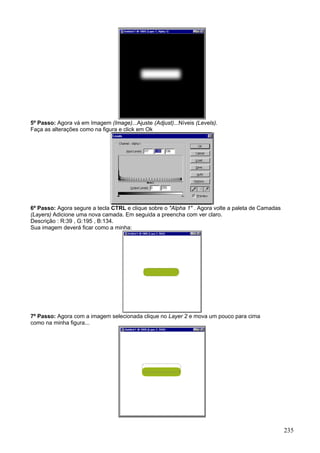 5º Passo: Agora vá em Imagem (Image)...Ajuste (Adjust)...Níveis (Levels).
Faça as alterações como na figura e click em Ok




6º Passo: Agora segure a tecla CTRL e clique sobre o "Alpha 1" . Agora volte a paleta de Camadas
(Layers) Adicione uma nova camada. Em seguida a preencha com ver claro.
Descrição : R:39 , G:195 , B:134.
Sua imagem deverá ficar como a minha:




7º Passo: Agora com a imagem selecionada clique no Layer 2 e mova um pouco para cima
como na minha figura...




                                                                                                   235
 