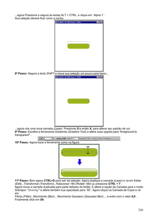 ...agora Pressione e segura as teclas ALT + CTRL, e clique em ´Alpha 1´.
Sua seleção deverá ficar como a minha




8º Passo: Segure a tecla SHIFT e mova sua seleção um pouco para baixo...




...agora crie uma nova camada (Layer). Pressione D e então X, para alterar seu padrão de cor.
9º Passo: Escolha a ferramenta Gradiente (Gradient Tool) e altere suas opções para "foreground to
transparent" .

10º Passo: Agora trace a ferramenta como na figura:




11º Passo: Bom agora CTRL+D para sair da seleção. Agora duplique a camada (Layer) e vá em Editar
(Edit)...Transformar (Transform)...Ratacionar 180 (Rotate 180) ou pressione CTRL + T .
Agora mova a camada duplicada para parte debaixo do botão. E altere a opção da Camada para o modo
Sobrepor "Overlay" e altere também sua opacidade para ´65´. Agora clique na Camada de Copia e vá
em
Filtros (Filter)...Movimento (Blur)... Movimento Gausiano (Gaussian Blur).... e entre com o valor 6,0 .
Finalmente click em Ok.


                                                                                                    236
 