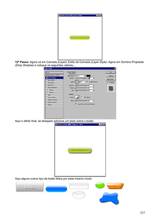 12º Passo: Agora vá em Camada (Layer), Estilo de Camada (Layer Style). Agora em Sombra Projetada
(Drop Shadow) e coloque os seguintes valores...




Aqui o efeito final, se desejado adicione um texto sobre o botão




Aqui alguns outros tipo de botão feitos por esse mesmo modo




                                                                                             237
 