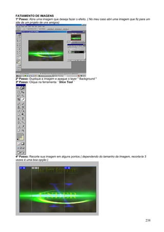 FATIAMENTO DE IMAGENS
1º Passo: Abra uma imagem que deseja fazer o efeito. ( No meu caso abri uma imagem que fiz para um
site de um projeto de uns amigos)




2º Passo: Duplique a imagem e apague o layer " Background "
3º Passo: Clique na ferramenta ´ Slice Tool ´




4º Passo: Recorte sua imagem em alguns pontos ( dependendo do tamanho da Imagem, recorta-la 3
vezes é uma boa opção )




                                                                                              238
 