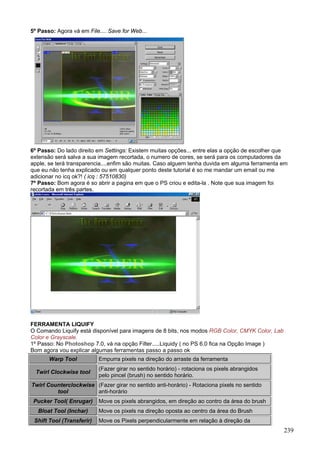 5º Passo: Agora vá em File.... Save for Web...




6º Passo: Do lado direito em Settings: Existem muitas opções... entre elas a opção de escolher que
extensão será salva a sua imagem recortada, o numero de cores, se será para os computadores da
apple, se terá transparencia....enfim são muitas. Caso alguem tenha duvida em alguma ferramenta em
que eu não tenha explicado ou em qualquer ponto deste tutorial é so me mandar um email ou me
adicionar no icq ok?! ( icq : 57510830)
7º Passo: Bom agora é so abrir a pagina em que o PS criou e edita-la . Note que sua imagem foi
recortada em três partes.




FERRAMENTA LIQUIFY
O Comando Liquify está disponível para imagens de 8 bits, nos modos RGB Color, CMYK Color, Lab
Color e Grayscale.
1º Passo: No Photoshop 7.0, vá na opção Filter.....Liquidy ( no PS 6.0 fica na Opção Image )
Bom agora vou explicar algumas ferramentas passo a passo ok
       Warp Tool           Empurra pixels na direção do arraste da ferramenta
                           (Fazer girar no sentido horário) - rotaciona os pixels abrangidos
  Twirl Clockwise tool
                           pelo pincel (brush) no sentido horário.
Twirl Counterclockwise (Fazer girar no sentido anti-horário) - Rotaciona pixels no sentido
         tool          anti-horário
 Pucker Tool( Enrugar)     Move os pixels abrangidos, em direção ao contro da área do brush
  Bloat Tool (Inchar)      Move os pixels na direção oposta ao centro da área do Brush
 Shift Tool (Transferir)   Move os Pixels perpendicularmente em relação à direção da
                                                                                                 239
 