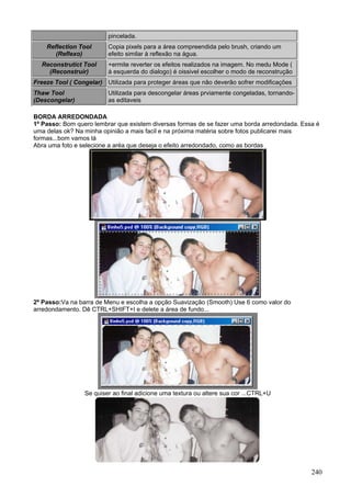 pincelada.
    Reflection Tool      Copia pixels para a área compreendida pelo brush, criando um
       (Reflexo)         efeito similar à reflexão na água.
  Reconstrutict Tool     +ermite reverter os efeitos realizados na imagem. No medu Mode (
    (Reconstruir)        à esquerda do dialogo) é oissivel escolher o modo de reconstrução
Freeze Tool ( Congelar) Utilizada para proteger áreas que não deverão sofrer modificações
Thaw Tool                Utilizada para descongelar áreas prviamente congeladas, tornando-
(Descongelar)            as editaveis

BORDA ARREDONDADA
1º Passo: Bom quero lembrar que existem diversas formas de se fazer uma borda arredondada. Essa é
uma delas ok? Na minha opinião a mais facil e na próxima matéria sobre fotos publicarei mais
formas...bom vamos lá
Abra uma foto e selecione a aréa que deseja o efeito arredondado, como as bordas




2º Passo:Va na barra de Menu e escolha a opção Suavização (Smooth) Use 6 como valor do
arredondamento. Dê CTRL+SHIFT+I e delete a área de fundo...




                 Se quiser ao final adicione uma textura ou altere sua cor ...CTRL+U




                                                                                              240
 