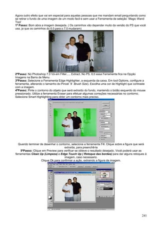 Agora outro efeito que vai em especial para aquelas pessoas que me mandam email perguntando como
se retirar o fundo de uma imagem de um modo facil e sem usar a Ferramenta de seleção ´Magic Wand
Tool´
1º Passo: Bom abra a imagem desejada. ( Os caminhos vão depender muito da versão do PS que você
usa, ja que os caminhos do 6.0 para o 7.0 mudaram)




2ºPasso: No Photoshop 7.0 Vá em Filter..... Extract. No PS. 6.0 essa Ferramenta fica na Opção
Imagens na Barra de Menu
3ºPasso: Selecione a Ferramenta Edge Highlighter, a esquerda da caixa. Em tool Options, configure a
ferramenta, alterando o tamanho do Pincel ´8´ Brush Size). Escolha uma cor de Highlight que contraste
com a imagem.
4ºPasso: Pinte o contorno do objeto que será extraído do fundo, mantendo o botão esquerdo do mouse
pressionado. Utilize a ferramenta Eraser para efetuar algumas correções necessárias no contorno.
Selecione Smart Highlighting para obter um contorno mais preciso.




  Quando terminar de desenhar o contorno, selecione a ferramenta Fill. Clique sobre a figura que será
                                     extraída, para preenchê-la
     5ºPasso: Clique em Preview para verificar se obteve o resultado desejado. Você poderá usar as
ferramentas Clean Up (Limpeza) e Edge Touch Up ( Retoque das bordas) para dar alguns retoques à
                                     imagem, caso necessario.
                    Clique Ok para confirmar a ação, extraindo a figura da imagem.




                                                                                                  241
 