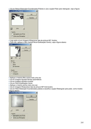 » Vá em Filtros>Distorção>Coordenadas Polares e use a opção Polar para retangular, veja a figura:




» Logo após vá em Imagem>Rotacionar tela de pintura>90° Horário
» Feito isto, aplique o filtro Vento(Filtros>Estilização>Vento), veja a figura abaixo:




» Aplique o mesmo filtro acima mais uma vez
» Vá em Imagem>Ajustar>Níveis automáticos
» Vá em Imagem>Ajustar>Inverter
» Vá em Filtro>Estilização>Vento
» Aplique o mesmo acima mais uma vez
» Vá em Imagem>Rotaciolnar tela de pintura>90º Anti-horário
» Vá em Filtro>Distorção>Coordenadas polares e escolha a opção Retangular para polar, como mostra
a figura abaixo:




                                                                                                    243
 