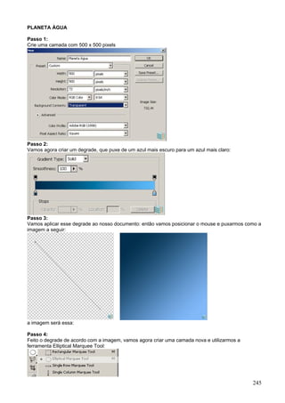 PLANETA ÁGUA

Passo 1:
Crie uma camada com 500 x 500 pixels




Passo 2:
Vamos agora criar um degrade, que puxe de um azul mais escuro para um azul mais claro:




Passo 3:
Vamos aplicar esse degrade ao nosso documento: então vamos posicionar o mouse e puxarmos como a
imagem a seguir:




a imagem será essa:

Passo 4:
Feito o degrade de acordo com a imagem, vamos agora criar uma camada nova e utilizarmos a
ferramenta Elliptical Marquee Tool:




                                                                                            245
 