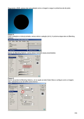 Segurando o Shift, vamos criar uma seleção como a imagem a seguir e pintarmos ela de preto:




Passo 5:
Feito a seleção e a bola já pintada, vamos retirar a seleção (ctrl d). A próxima etapa séra no Blending
Options:




Dentro do Blending Options, vamos deixar marcado essas propriedades:




Passo 6:
Dentro da janela do Blending Options, vá na opção ao lado Outer Glow e configure como a imagem.
Obs: colocamos a cor do brilho como branca.




                                                                                                      246
 