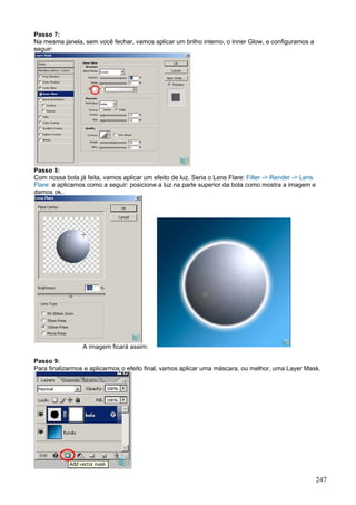 Passo 7:
Na mesma janela, sem você fechar, vamos aplicar um brilho interno, o Inner Glow, e configuramos a
seguir:




Passo 8:
Com nossa bola já feita, vamos aplicar um efeito de luz. Seria o Lens Flare: Filter -> Render -> Lens
Flare: e aplicamos como a seguir: posicione a luz na parte superior da bola como mostra a imagem e
damos ok..




                 A imagem ficará assim:

Passo 9:
Para finalizarmos e aplicarmos o efeito final, vamos aplicar uma máscara, ou melhor, uma Layer Mask.




                                                                                                        247
 