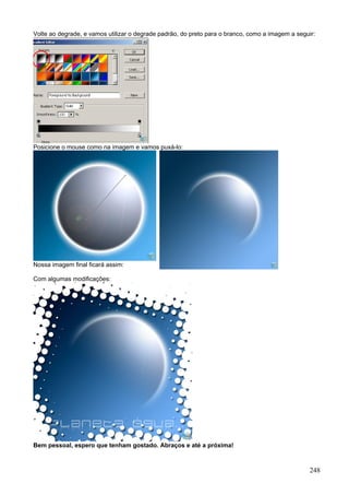 Volte ao degrade, e vamos utilizar o degrade padrão, do preto para o branco, como a imagem a seguir:




Posicione o mouse como na imagem e vamos puxá-lo:




Nossa imagem final ficará assim:

Com algumas modificações:




Bem pessoal, espero que tenham gostado. Abraços e até a próxima!



                                                                                                  248
 